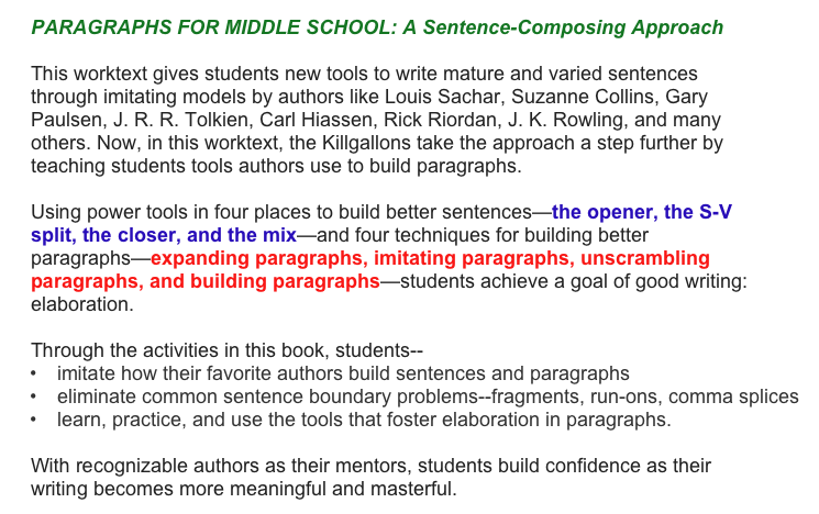 PARAGRAPHS FOR MIDDLE SCHOOL: A Sentence-Composing Approach

This worktext gives students new tools to write mature and varied sentences through imitating models by authors like Louis Sachar, Suzanne Collins, Gary Paulsen, J. R. R. Tolkien, Carl Hiassen, Rick Riordan, J. K. Rowling, and many others. Now, in this worktext, the Killgallons take the approach a step further by teaching students tools authors use to build paragraphs.

Using power tools in four places to build better sentences—the opener, the S-V split, the closer, and the mix—and four techniques for building better paragraphs—expanding paragraphs, imitating paragraphs, unscrambling paragraphs, and building paragraphs—students achieve a goal of good writing: elaboration. 

Through the activities in this book, students--
imitate how their favorite authors build sentences and paragraphs
eliminate common sentence boundary problems--fragments, run-ons, comma splices
learn, practice, and use the tools that foster elaboration in paragraphs.

With recognizable authors as their mentors, students build confidence as their writing becomes more meaningful and masterful.